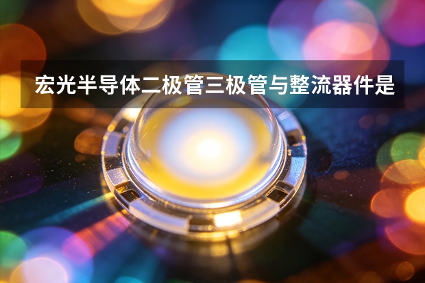 宏光半导体二极管三极管与整流器件是什么、怎么用
