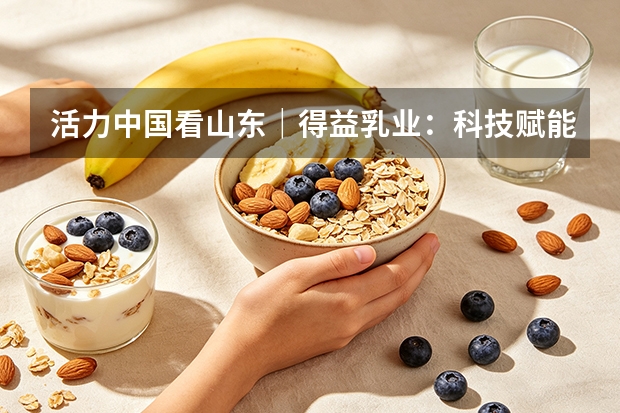 活力中国看山东｜得益乳业：科技赋能低温奶，核心单品迭代升级