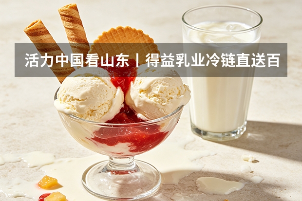 活力中国看山东丨得益乳业冷链直送百万家庭