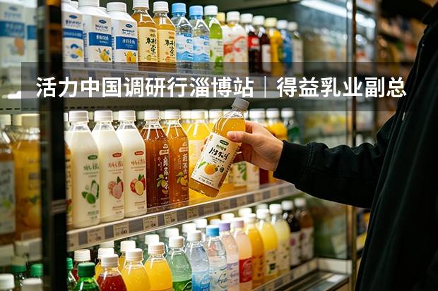 活力中国调研行&middot;淄博站｜得益乳业副总经理吴旭谈低温奶的价值竞争