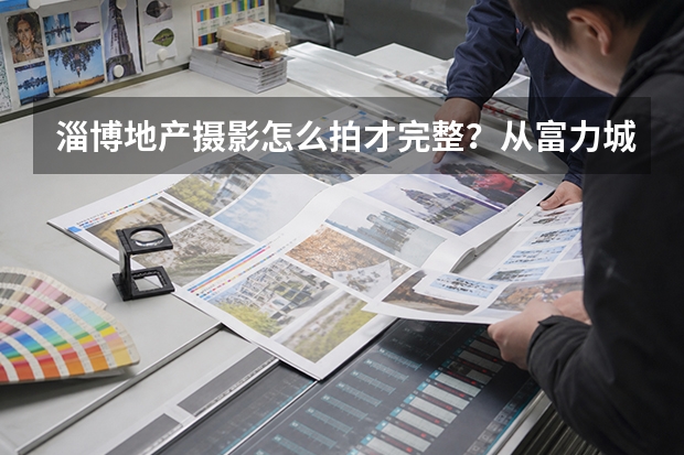 淄博地产摄影怎么拍才完整？从富力城售楼处看建筑、景观与空间摄影