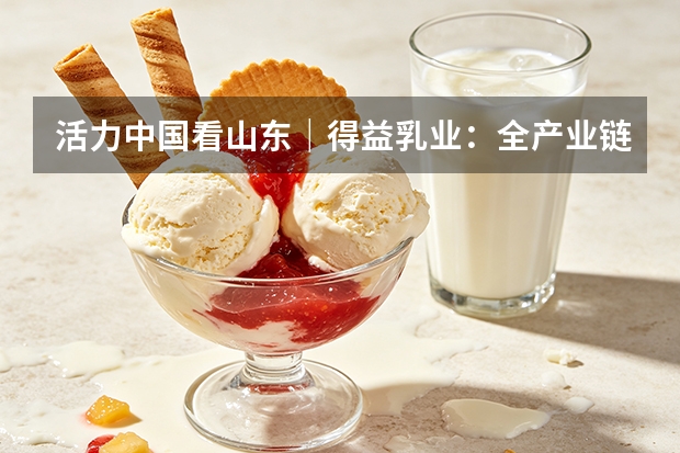 活力中国看山东｜得益乳业：全产业链赋能 打造低温奶核心单品