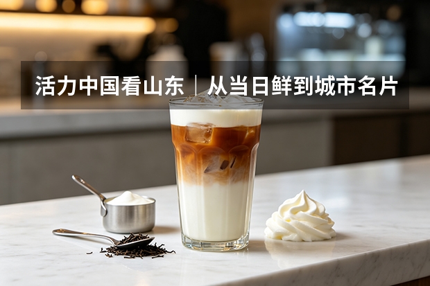 活力中国看山东｜从当日鲜到城市名片 低温奶企业书写消费活力答卷