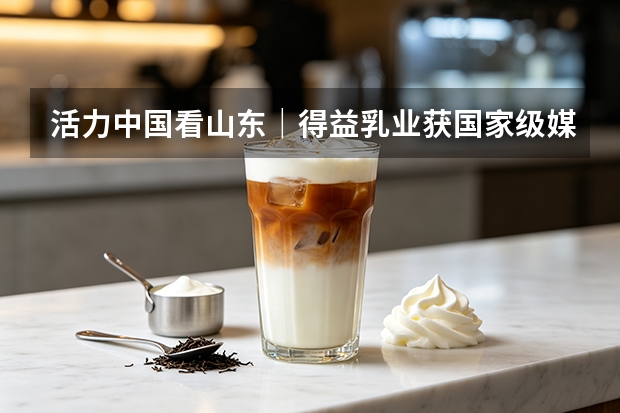 活力中国看山东｜得益乳业获国家级媒体调研 核心单品引关注