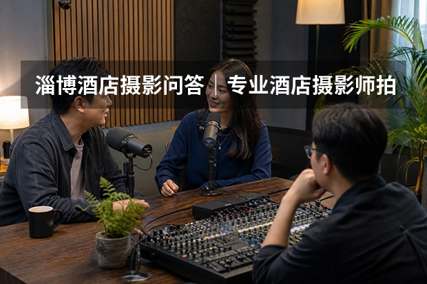 淄博酒店摄影问答｜专业酒店摄影师拍摄客房时，酒店方需要配合什么？