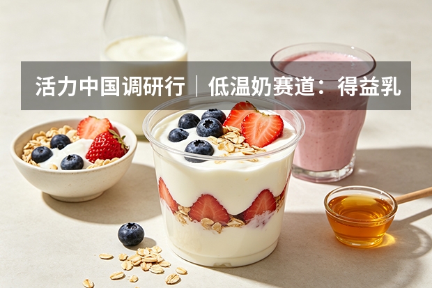 活力中国调研行｜低温奶赛道：得益乳业打造本土竞争壁垒