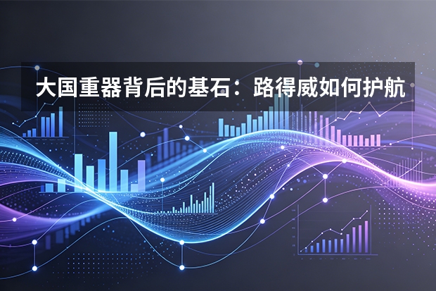 大国重器背后的基石：路得威如何护航国家重点工程