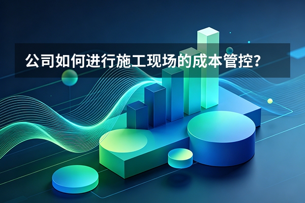 公司如何进行施工现场的成本管控？