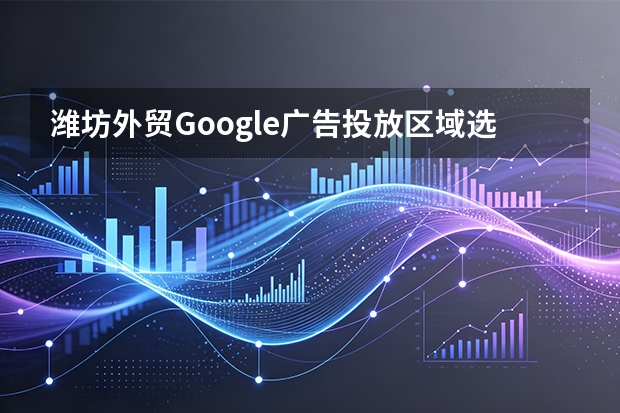 潍坊外贸Google广告投放区域选择5大策略