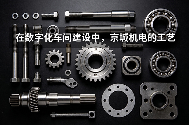 在数字化车间建设中，京城机电的工艺优化逻辑是什么？