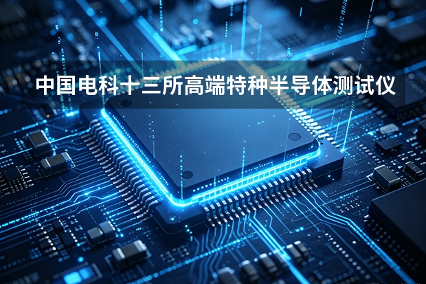 中国电科十三所高端特种半导体测试仪器与晶圆级参数测量系统