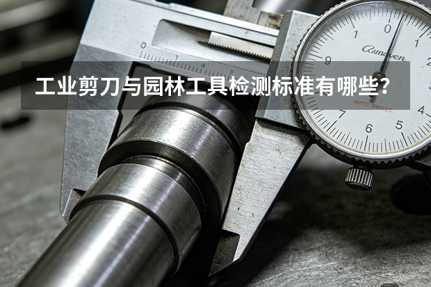 工业剪刀与园林工具检测标准有哪些？盛达剪切工具质量核验指南
