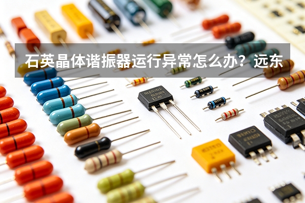 石英晶体谐振器运行异常怎么办？远东通信故障排查思路