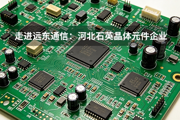 走进远东通信：河北石英晶体元件企业的业务图谱